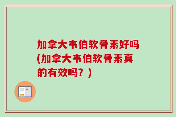 加拿大韦伯软骨素好吗(加拿大韦伯软骨素真的有效吗？)