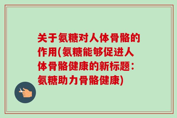 关于氨糖对人体骨骼的作用(氨糖能够促进人体骨骼健康的新标题：氨糖助力骨骼健康)
