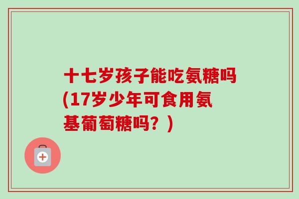 十七岁孩子能吃氨糖吗(17岁少年可食用氨基葡萄糖吗？)