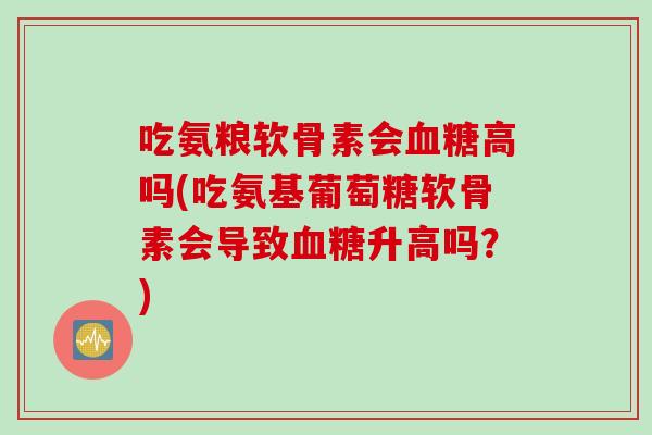 吃氨粮软骨素会高吗(吃氨基葡萄糖软骨素会导致升高吗?) 吃氨粮软骨素会高吗(吃氨基葡萄糖软骨素会导致升高吗?)