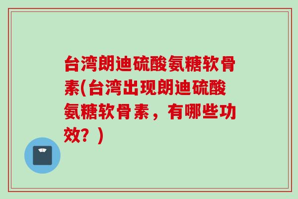 台湾朗迪硫酸氨糖软骨素(台湾出现朗迪硫酸氨糖软骨素，有哪些功效？)
