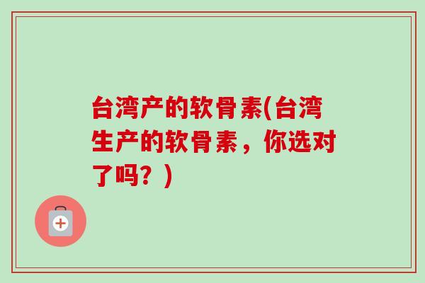 台湾产的软骨素(台湾生产的软骨素，你选对了吗？)