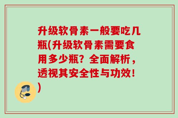 升级软骨素一般要吃几瓶(升级软骨素需要食用多少瓶？全面解析，透视其安全性与功效！)