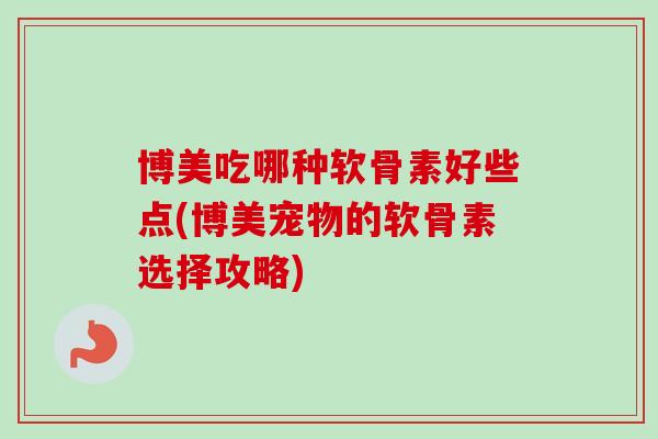 博美吃哪种软骨素好些点(博美宠物的软骨素选择攻略)