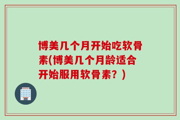 博美几个月开始吃软骨素(博美几个月龄适合开始服用软骨素？)