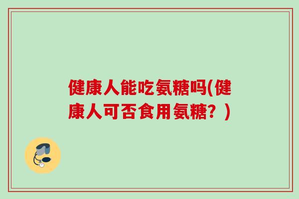 健康人能吃氨糖吗(健康人可否食用氨糖？)