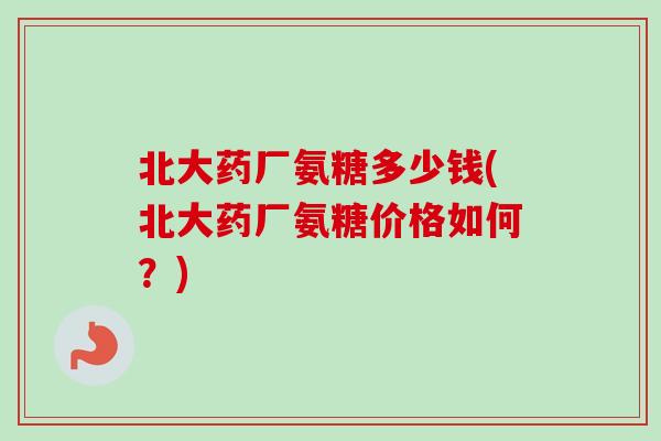 北大药厂氨糖多少钱(北大药厂氨糖价格如何？)