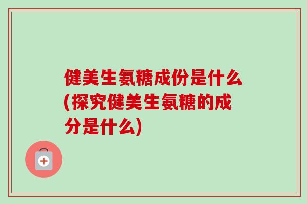 健美生氨糖成份是什么(探究健美生氨糖的成分是什么)