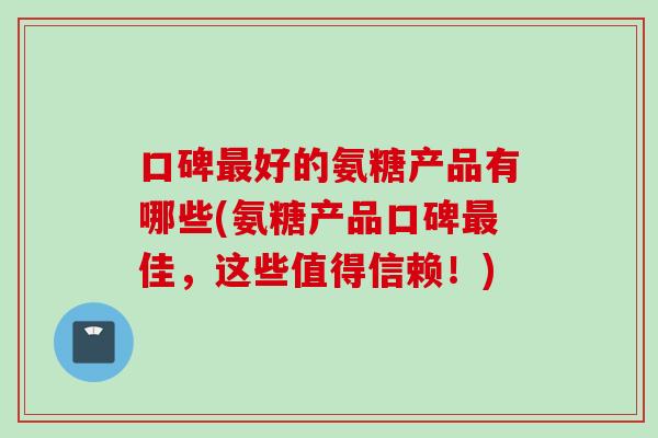 口碑最好的氨糖产品有哪些(氨糖产品口碑最佳，这些值得信赖！)
