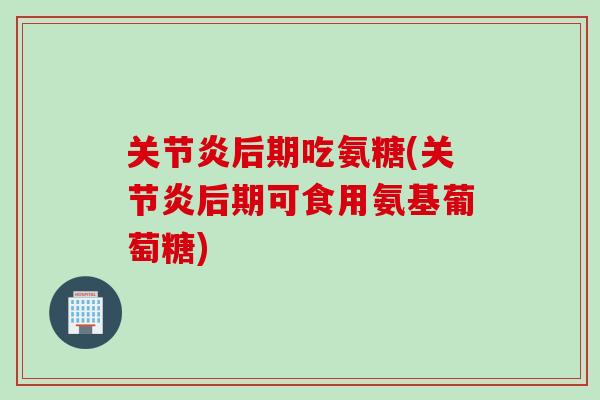 关节炎后期吃氨糖(关节炎后期可食用氨基葡萄糖)