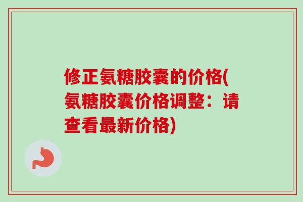 修正氨糖胶囊的价格(氨糖胶囊价格调整：请查看最新价格)