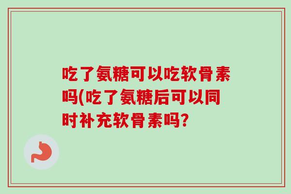 吃了氨糖可以吃软骨素吗(吃了氨糖后可以同时补充软骨素吗? 吃了氨糖可以吃软骨素吗(吃了氨糖后可以同时补充软骨素吗?