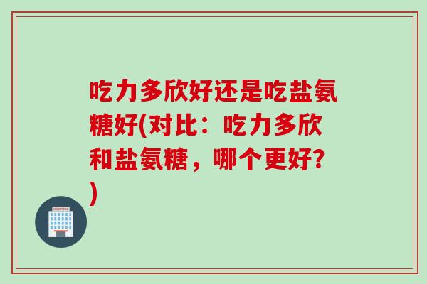 吃力多欣好还是吃盐氨糖好(对比：吃力多欣和盐氨糖，哪个更好？)