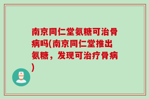 南京同仁堂氨糖可治骨病吗(南京同仁堂推出氨糖，发现可治疗骨病)