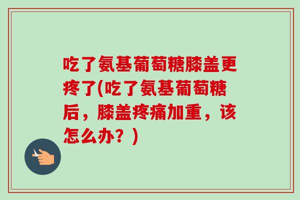 吃了氨基葡萄糖膝盖更疼了(吃了氨基葡萄糖后，膝盖加重，该怎么办？)