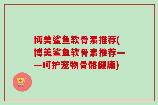 博美鲨鱼软骨素推荐(博美鲨鱼软骨素推荐——呵护宠物骨骼健康)