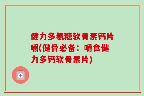 健力多氨糖软骨素钙片嚼(健骨必备：嚼食健力多钙软骨素片)