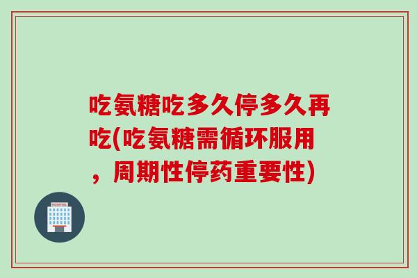 吃氨糖吃多久停多久再吃(吃氨糖需循环服用，周期性停药重要性)