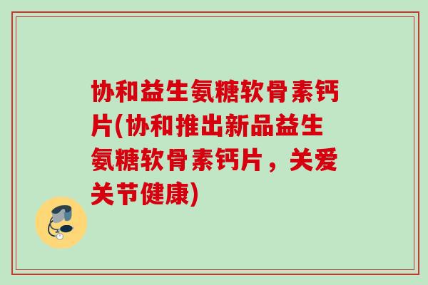 协和益生氨糖软骨素钙片(协和推出新品益生氨糖软骨素钙片，关爱关节健康)
