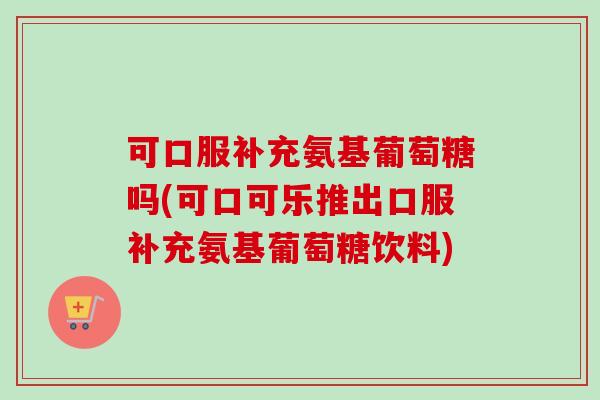 可口服补充氨基葡萄糖吗(可口可乐推出口服补充氨基葡萄糖饮料)