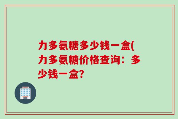 力多氨糖多少钱一盒(力多氨糖价格查询：多少钱一盒？