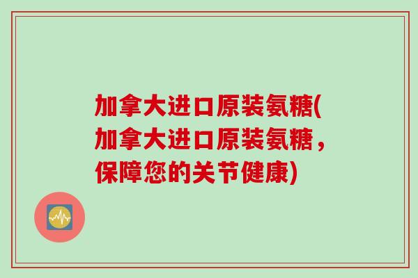 加拿大进口原装氨糖(加拿大进口原装氨糖，保障您的关节健康)