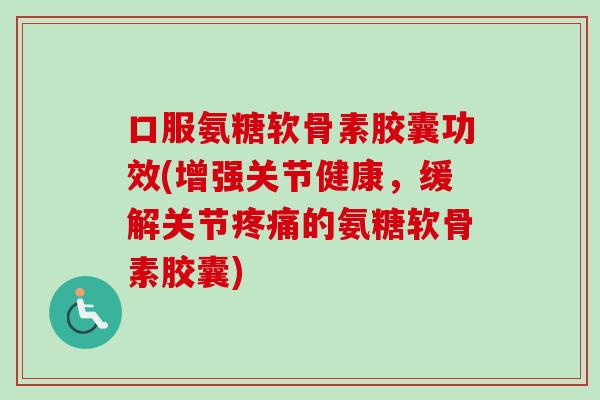 口服氨糖软骨素胶囊功效(增强关节健康，缓解关节疼痛的氨糖软骨素胶囊)