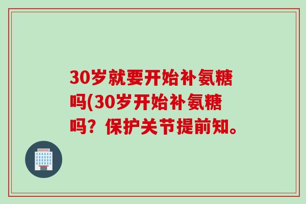 30岁就要开始补氨糖吗(30岁开始补氨糖吗？保护关节提前知。