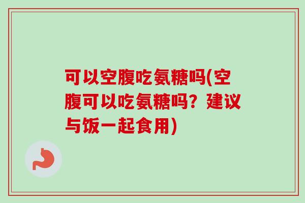 可以空腹吃氨糖吗(空腹可以吃氨糖吗？建议与饭一起食用)