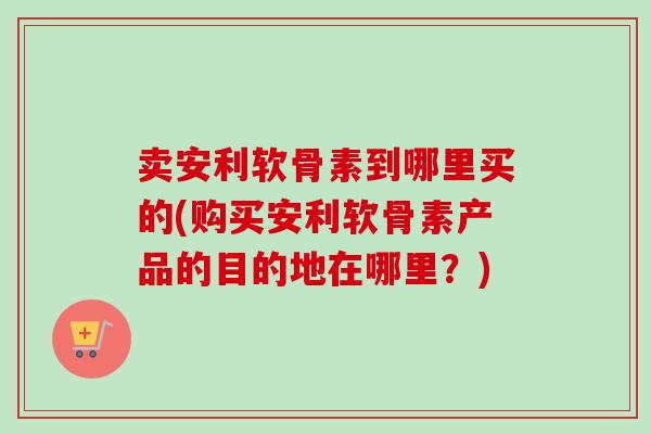 卖安利软骨素到哪里买的(购买安利软骨素产品的目的地在哪里？)