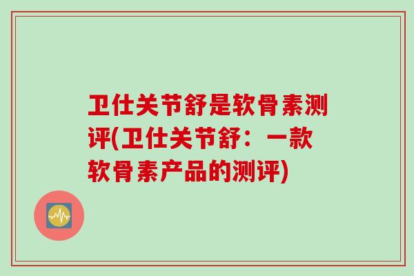 卫仕关节舒是软骨素测评(卫仕关节舒:一款软骨素产品的测评) 卫仕关节舒是软骨素测评(卫仕关节舒:一款软骨素产品的测评)