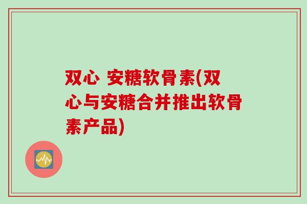 双心 安糖软骨素(双心与安糖合并推出软骨素产品)