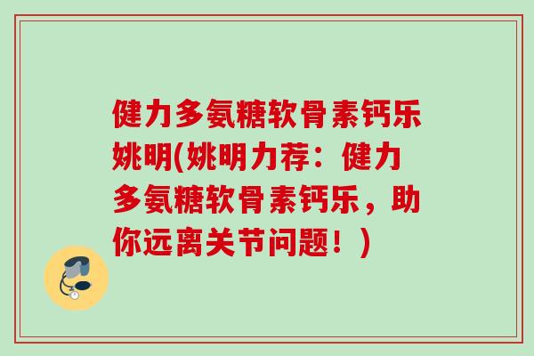 健力多氨糖软骨素钙乐姚明(姚明力荐：健力多氨糖软骨素钙乐，助你远离关节问题！)