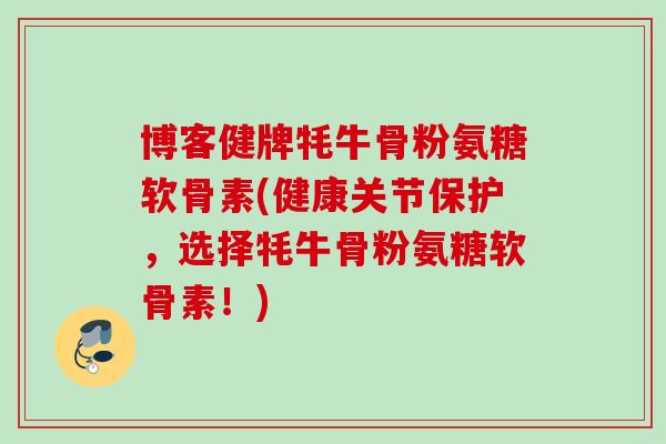 博客健牌牦牛骨粉氨糖软骨素(健康关节保护，选择牦牛骨粉氨糖软骨素！)