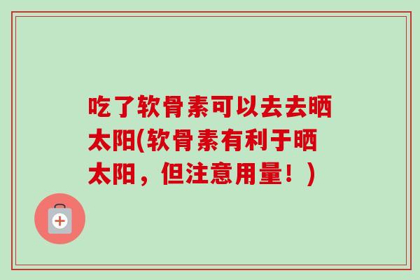 吃了软骨素可以去去晒太阳(软骨素有利于晒太阳，但注意用量！)