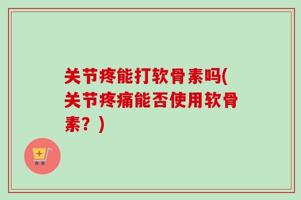 关节疼能打软骨素吗(关节疼痛能否使用软骨素？)