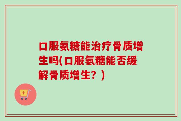 口服氨糖能治疗骨质增生吗(口服氨糖能否缓解骨质增生？)