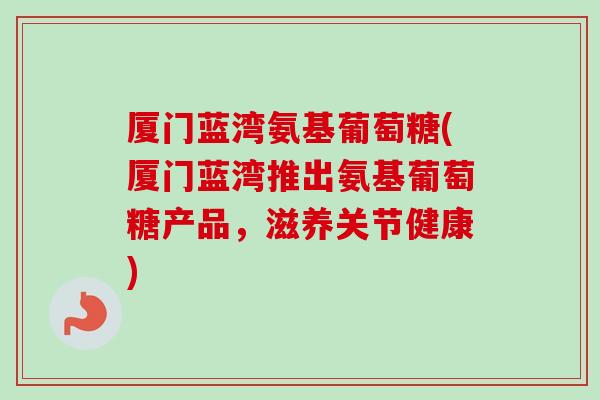 厦门蓝湾氨基葡萄糖(厦门蓝湾推出氨基葡萄糖产品，滋养关节健康)