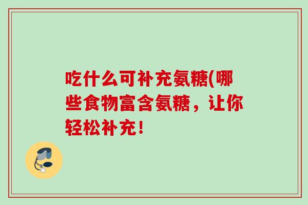 吃什么可补充氨糖(哪些食物富含氨糖,让你轻松补充! 吃什么可补充氨糖(哪些食物富含氨糖,让你轻松补充!