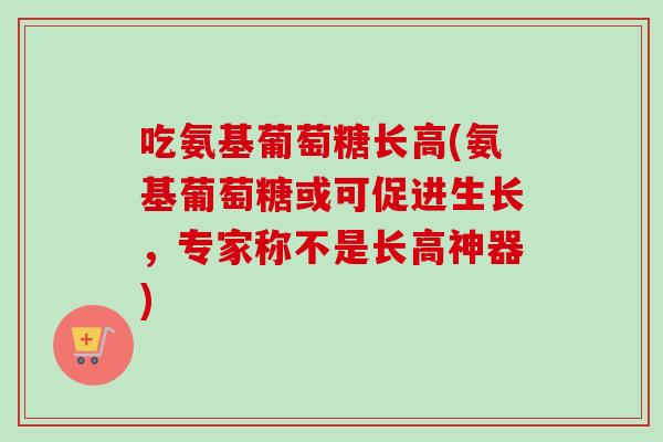 吃氨基葡萄糖长高(氨基葡萄糖或可促进生长,专家称不是长高神器) 吃氨基葡萄糖长高(氨基葡萄糖或可促进生长,专家称不是长高神器)