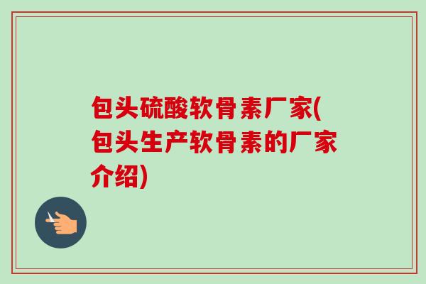 包头硫酸软骨素厂家(包头生产软骨素的厂家介绍)