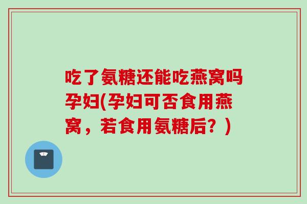 吃了氨糖还能吃燕窝吗孕妇(孕妇可否食用燕窝，若食用氨糖后？)