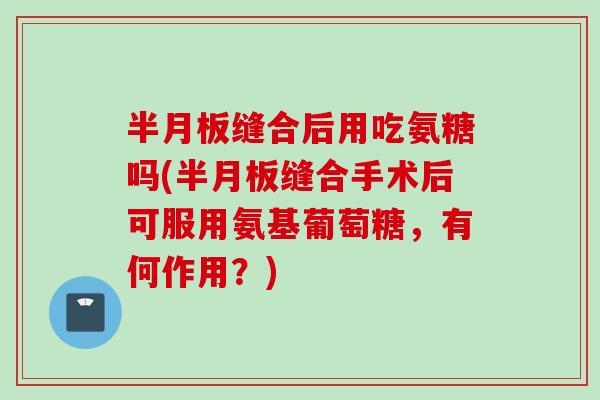 半月板缝合后用吃氨糖吗(半月板缝合手术后可服用氨基葡萄糖，有何作用？)