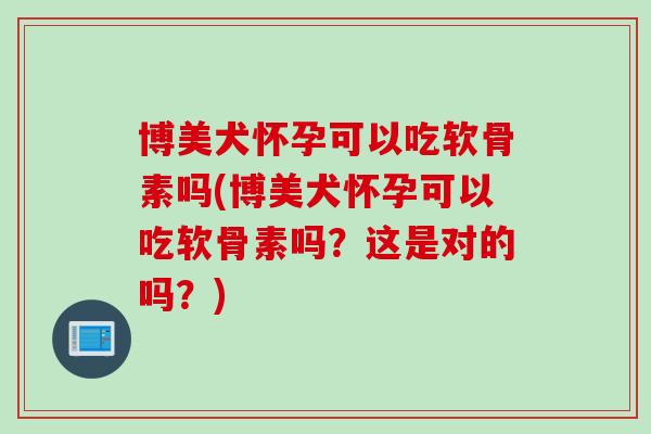 博美犬怀孕可以吃软骨素吗(博美犬怀孕可以吃软骨素吗？这是对的吗？)