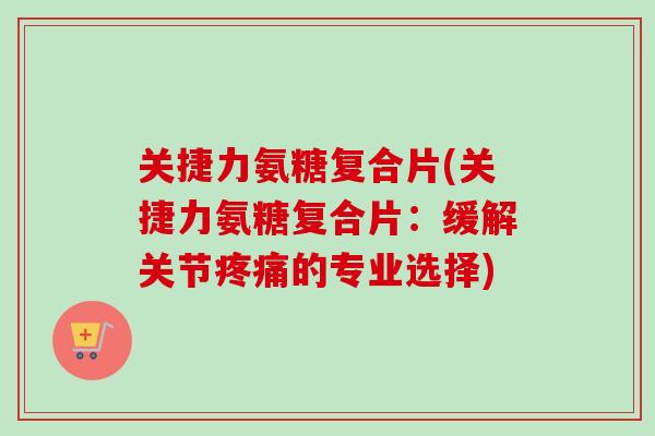 关捷力氨糖复合片(关捷力氨糖复合片：缓解关节疼痛的专业选择)