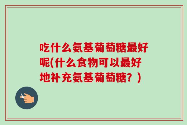 吃什么氨基葡萄糖最好呢(什么食物可以最好地补充氨基葡萄糖？)