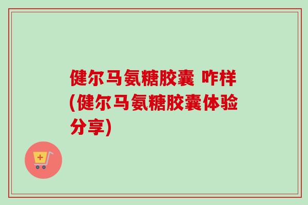 健尔马氨糖胶囊 咋样(健尔马氨糖胶囊体验分享)
