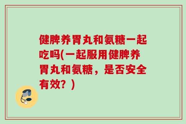 健脾养胃丸和氨糖一起吃吗(一起服用健脾养胃丸和氨糖，是否安全有效？)