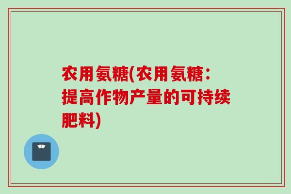 农用氨糖(农用氨糖：提高作物产量的可持续肥料)