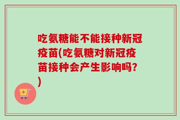 吃氨糖能不能接种新冠疫苗(吃氨糖对新冠疫苗接种会产生影响吗？)